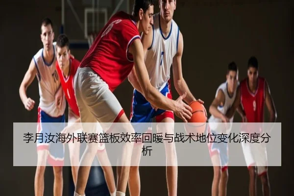 李月汝海外联赛篮板效率回暖与战术地位变化深度分析