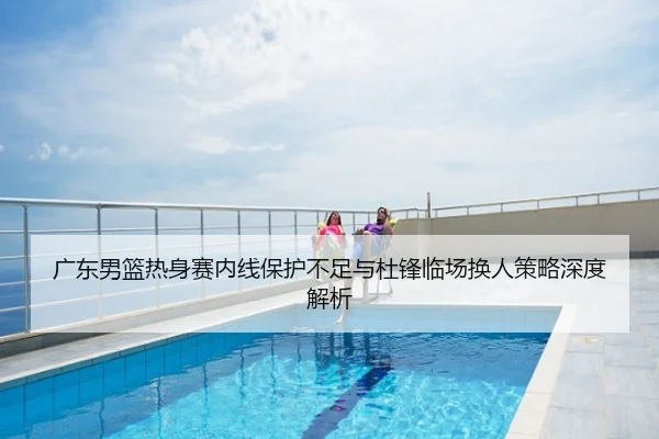 广东男篮热身赛内线保护不足与杜锋临场换人策略深度解析